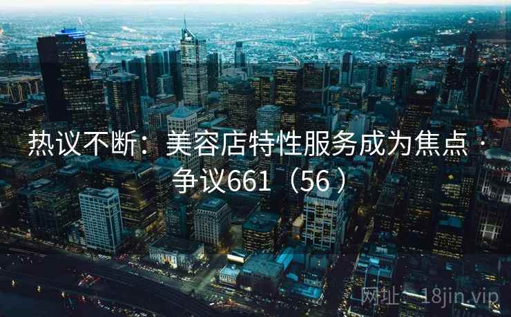 热议不断:美容店特性服务成为焦点 · 争议661(56 ) 第1张 热议不断:美容店特性服务成为焦点 · 争议661(56 ) 第1张