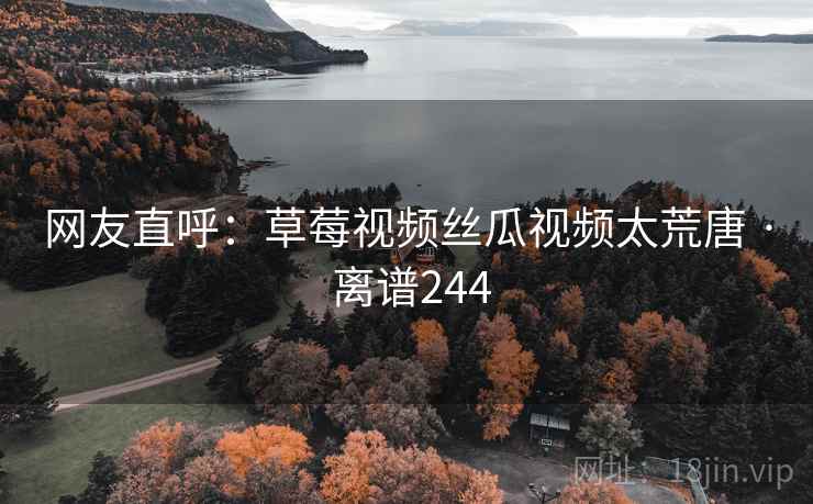 网友直呼：草莓视频丝瓜视频太荒唐 · 离谱244