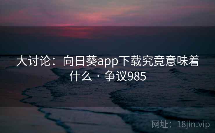 大讨论：向日葵app下载究竟意味着什么 · 争议985