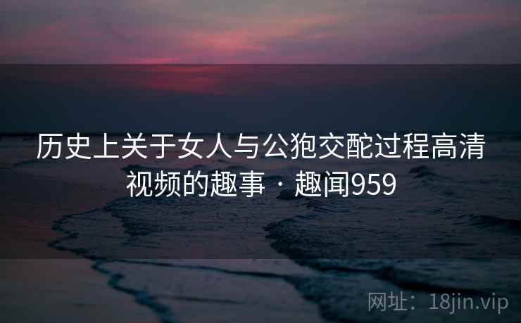 历史上关于女人与公狍交酡过程高清视频的趣事 · 趣闻959