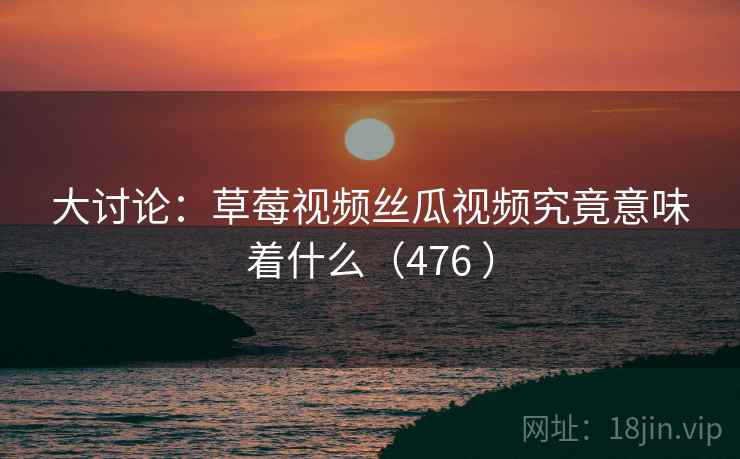 大讨论:草莓视频丝瓜视频究竟意味着什么(476 )