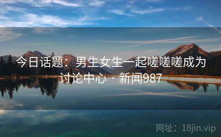 今日话题:男生女生一起嗟嗟嗟成为讨论中心 · 新闻987